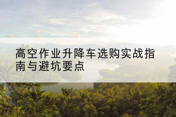 正定升降车怎么选-高空作业升降车选购实战指南与避坑要点