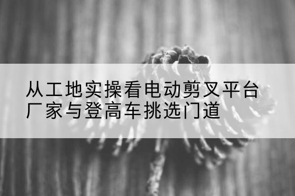 正定电动剪叉升降平台厂家-从工地实操看电动剪叉平台厂家与登高车挑选门道