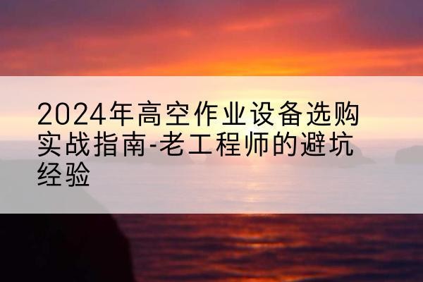 正定高空作业升降机厂家推荐-2024年高空作业设备选购实战指南-老工程师的避坑经验