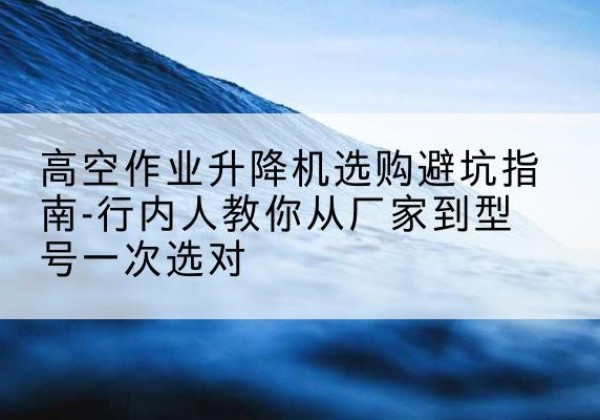 正定升降平台厂家-高空作业升降机选购避坑指南-行内人教你从厂家到型号一次选对