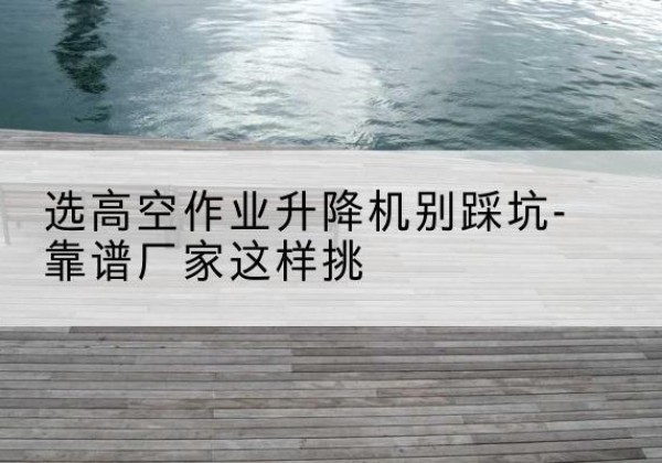正定剪叉式升降机厂家-选高空作业升降机别踩坑-靠谱厂家这样挑