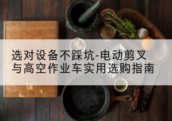 正定电动剪叉升降平台怎么选-选对设备不踩坑-电动剪叉与高空作业车实用选购指南