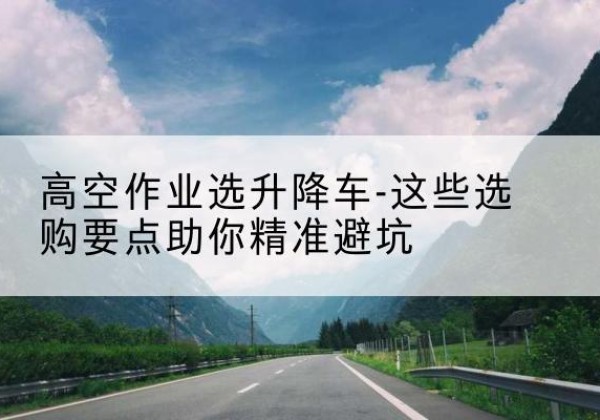 正定升降车厂家-高空作业选升降车-这些选购要点助你*避坑