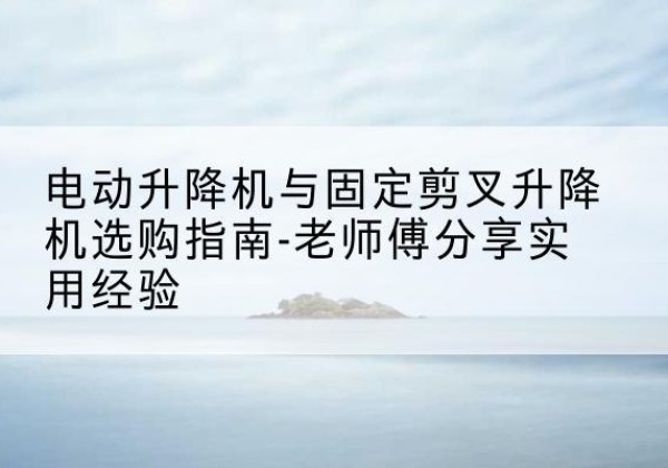 正定电动升降机怎么选-电动升降机与固定剪叉升降机选购指南-老师傅分享实用经验