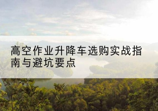 正定升降车怎么选-高空作业升降车选购实战指南与避坑要点