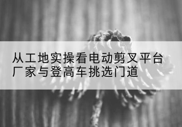 正定电动剪叉升降平台厂家-从工地实操看电动剪叉平台厂家与登高车挑选门道