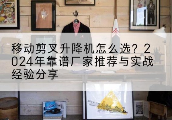 正定升降平台厂家推荐-移动剪叉升降机怎么选？2024年靠谱厂家推荐与实战经验分享