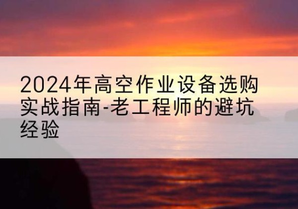 正定高空作业升降机厂家推荐-2024年高空作业设备选购实战指南-老工程师的避坑经验