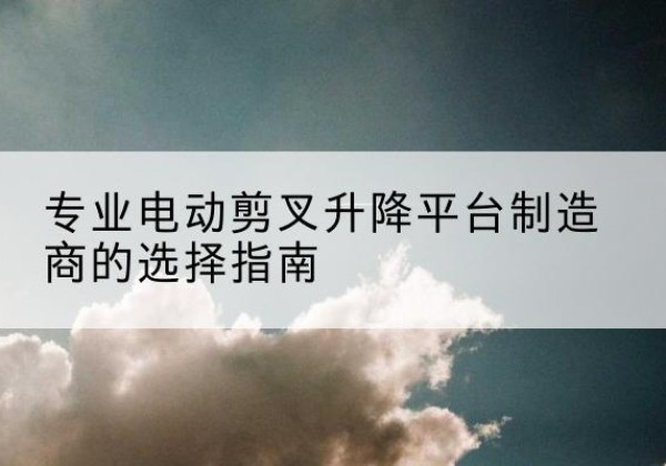 正定电动剪叉升降平台厂家-专业电动剪叉升降平台制造商的选择指南